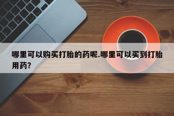打胎药微信私人购买哪里可以购买打胎的药呢.哪里可以买到打胎用药？
