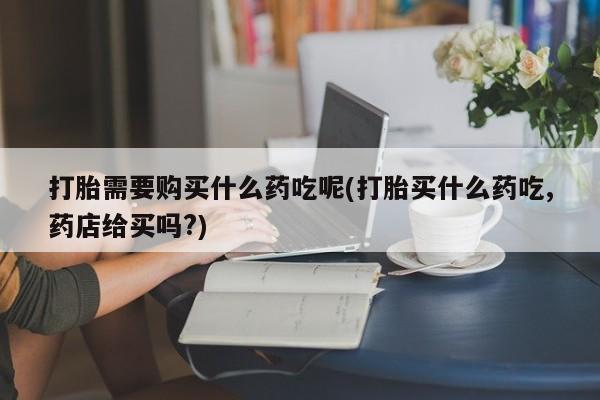 打胎药微信私人购买打胎需要购买什么药吃呢(打胎买什么药吃,药店给买吗?)