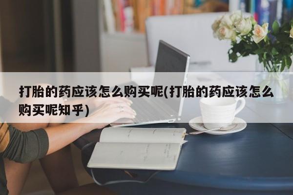 打胎药微信私人购买打胎的药应该怎么购买呢(打胎的药应该怎么购买呢知乎)